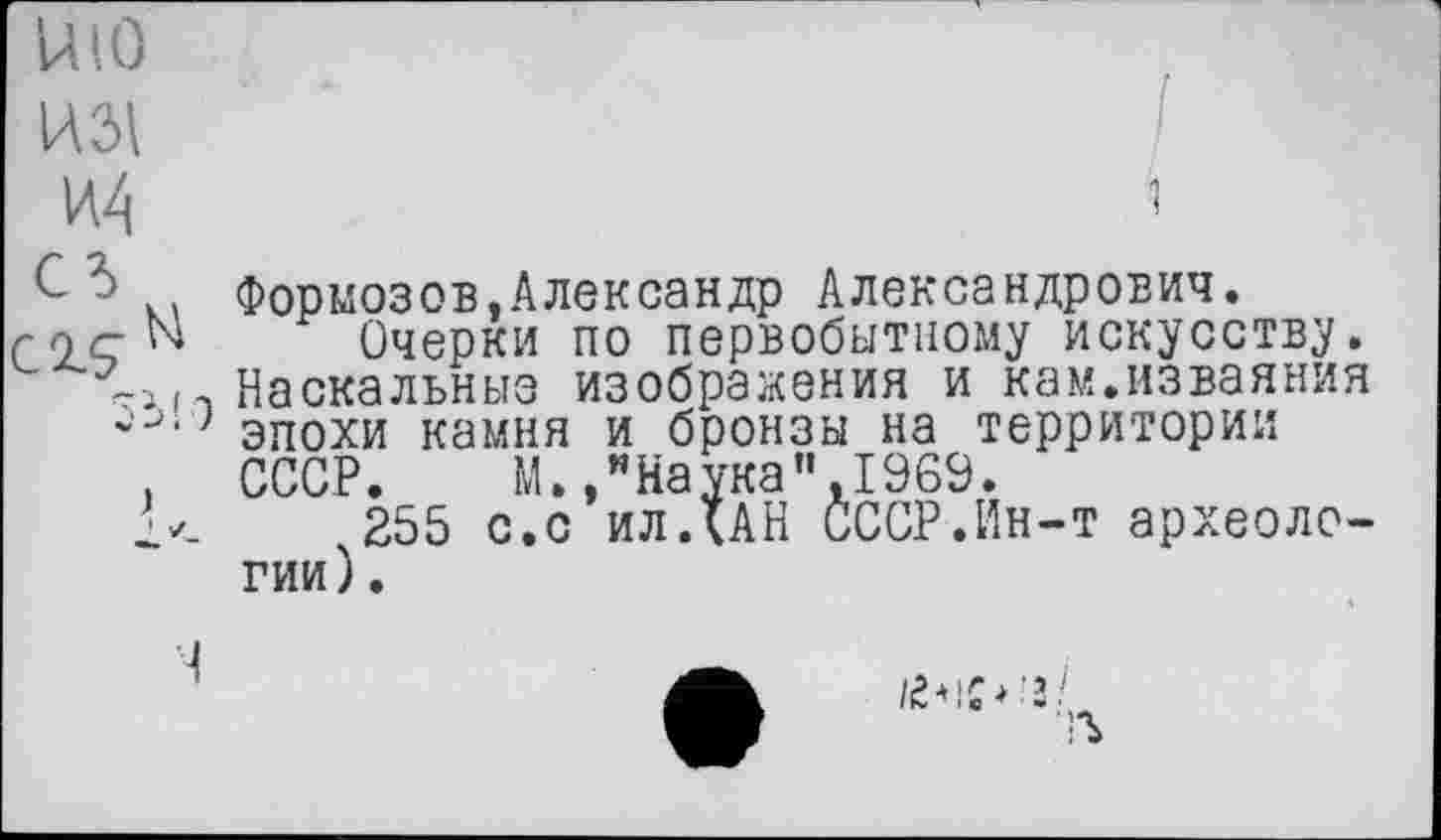 ﻿mo
И4	і
С .. Формозов.Александр Александрович.
гnçN Очерки по первобытному искусству.
-і м Наскальные изображения и кам.изваяния
} эпохи камня и бронзы на территории
, СССР. М./Наука”,1969.
,255 с.с ил ДАН СССР.Ин-т археологии ).